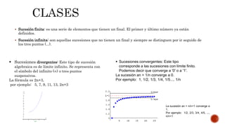  Sucesión finita: es una serie de elementos que tienen un final. El primer y último número ya están
definidos.
 Sucesión infinita: son aquellas sucesiones que no tienen un final y siempre se distinguen por ir seguido de
los tres puntos (...).
 Sucesiones convergentes: Este tipo
corresponde a las sucesiones con límite finito.
Podemos decir que converge a '0' o a '1'.
La sucesión an = 1/n converge a 0.
Por ejemplo: 1, 1/2, 1/3, 1/4, 1/5..., 1/n
La sucesión an = n/n+1 converge a
1.
Por ejemplo: 1/2, 2/3, 3/4, 4/5, ...,
n/n+1
 Sucesiones divergentes: Este tipo de sucesión
algebraica es de límite infinito. Se representa con
el símbolo del infinito (∞) o tres puntos
suspensivos.
La fórmula es 2n+3,
por ejemplo: 5, 7, 9, 11, 13, 2n+3
 