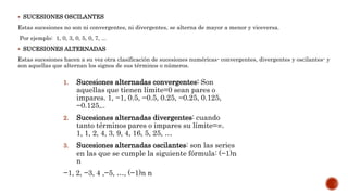  SUCESIONES OSCILANTES
Estas sucesiones no son ni convergentes, ni divergentes, se alterna de mayor a menor y viceversa.
Por ejemplo: 1, 0, 3, 0, 5, 0, 7, ...
 SUCESIONES ALTERNADAS
Estas sucesiones hacen a su vez otra clasificación de sucesiones numéricas- convergentes, divergentes y oscilantes- y
son aquellas que alternan los signos de sus términos o números.
1. Sucesiones alternadas convergentes: Son
aquellas que tienen límite=0 sean pares o
impares. 1, −1, 0.5, −0.5, 0.25, −0.25, 0.125,
−0.125,..
2. Sucesiones alternadas divergentes: cuando
tanto términos pares o impares su límite=∞.
1, 1, 2, 4, 3, 9, 4, 16, 5, 25, …
3. Sucesiones alternadas oscilantes: son las series
en las que se cumple la siguiente fórmula: (−1)n
n
−1, 2, −3, 4 ,−5, …, (−1)n n
 