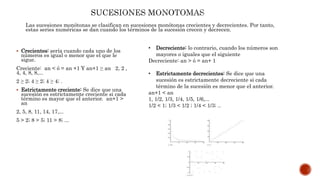 Las sucesiones monótonas se clasifican en sucesiones monótonas crecientes y decrecientes. Por tanto,
estas series numéricas se dan cuando los términos de la sucesión crecen y decrecen.
 Crecientes: sería cuando cada uno de los
números es igual o menor que el que le
sigue.
Creciente: an < ó = an +1 Y an+1 ≥ an 2, 2 ,
4, 4, 8, 8,...
2 ≥ 2; 4 ≥ 2; 4 ≥ 4; .
 Estrictamente creciente: Se dice que una
sucesión es estrictamente creciente si cada
término es mayor que el anterior. an+1 >
an
2, 5, 8, 11, 14, 17,...
5 > 2; 8 > 5; 11 > 8; ...
• Decreciente: lo contrario, cuando los números son
mayores o iguales que el siguiente
Decreciente: an > ó = an+ 1
• Estrictamente decrecientes: Se dice que una
sucesión es estrictamente decreciente si cada
término de la sucesión es menor que el anterior.
an+1 < an
1, 1/2, 1/3, 1/4, 1/5, 1/6,...
1/2 < 1; 1/3 < 1/2 ; 1/4 < 1/3; ..
 