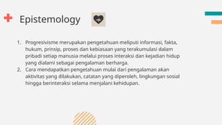 Epistemology
1. Progresivisme merupakan pengetahuan meliputi informasi, fakta,
hukum, prinsip, proses dan kebiasaan yang terakumulasi dalam
pribadi setiap manusia melalui proses interaksi dan kejadian hidup
yang dialami sebagai pengalaman berharga.
2. Cara mendapatkan pengetahuan mulai dari pengalaman akan
aktivitas yang dilakukan, catatan yang diperoleh, lingkungan sosial
hingga berinteraksi selama menjalani kehidupan.
 