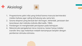 Aksiologi
1. Progresivisme yakni nilai yang timbul karena manusia berinteraksi
melalui bahasa agar saling terhubung satu sama lain.
2. Sarana ekspresi yang berasal dari dorongan, kehendak, perasaan dan
kecerdasan dari individu-individu (Bernadib, 1982).
3. Pandangan ini menghendaki percepatan pada kemajuan.
4. Rekonstruksi pengalaman terus menerus, bukan hanya melalui
transfer ilmu saja melainkan melatih kemampuan berpikir dengan
pemberian stimulus-stimulus.
 