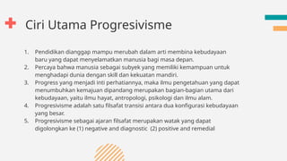 Ciri Utama Progresivisme
1. Pendidikan dianggap mampu merubah dalam arti membina kebudayaan
baru yang dapat menyelamatkan manusia bagi masa depan.
2. Percaya bahwa manusia sebagai subyek yang memiliki kemampuan untuk
menghadapi dunia dengan skill dan kekuatan mandiri.
3. Progress yang menjadi inti perhatiannya, maka ilmu pengetahuan yang dapat
menumbuhkan kemajuan dipandang merupakan bagian-bagian utama dari
kebudayaan, yaitu ilmu hayat, antropologi, psikologi dan ilmu alam.
4. Progresivisme adalah satu filsafat transisi antara dua konfigurasi kebudayaan
yang besar.
5. Progresivisme sebagai ajaran filsafat merupakan watak yang dapat
digolongkan ke (1) negative and diagnostic (2) positive and remedial
 