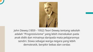 John Dewey (1859 - 1952) Teori Dewey tentang sekolah
adalah "Progressivisme" yang lebih menekakan pada
anak didik dan minatnya daripada mata pelajarannya
sendiri. Siswa sebagai warga negara yang lebih
demokratik, berpikir bebas dan cerdas
 