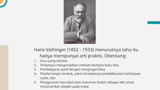 Hans Vaihinger (1852 - 1933) menurutnya tahu itu
hanya mempunyai arti praktis. Ditentang:
1. Guru yang otoriter,
2. Terlampau mengandalkan metode berbasis buku teks,
3. Pembelajaran pasif dengan mengingat fakta
4. Filsafat empat tembok, yakni terisolasinya pendidikandari kehidupan
nyata, dan
5. Penggunaan rasa takut atau hukuman badan sebagai alat untuk
menanamkan disiplin pada siswa.
 