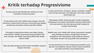Kritik terhadap Progresivisme
Konsep pertumbuhan Berdasarkan aktivitas diri anak
merupakan konsep yang kabur.
konsep pertumbuhan, kemajuan, ataupun perbaikan menjadi
suatu konsep yang kabur dan tidak jelas untuk diukur tingkat
keberhasilannya.
Prinsip bahwa anak harus dididik sesuai dengan minat dan
kebutuhan mereka sendiri serta guru hanya berfungsi sebagai
pendamping merupakan prinsip yang tidak realistis.
Kedewasaan berfikir seseorang tidak mungkin dipaksakan.
Kedewasaan merupakan hasil disiplin yang perlu ditanamkan
dan tanpa bantuan dari seorang yang sudah dewasa tak
mungkin bisa tercapai.
Pernyataan progresivisme bahwa cara belajar dengan
memecahkan masalah yang secara langsung dialami oleh
anak merupak cara belajar yang paling efektif tidak berlaku
secara mutlak.
Melatih anak untuk melatih aktif mencari pemecahan masalah
yang dihadapinya dengan menggunakan khazanah
pengetahuan dan keterampilan yang dimilikinya memang
merupakan sesuatu hal yang positif untuk pendidikan.
Tidak ada kaitan langsung antara sistem pendidikan progresif
dengan demokrasi.
Konsep demokrasi itu sendiri mengandung pengertian yang
lugs dan memungkinkan adanya macam-macam penafsiran
dari sistem pemikiran yang berbeda-beda.
 