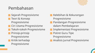Pembahasan
■ Sejarah Progresivisme
■ Teori & Konsep
Progresivisme
■ Ciri Utama Progresivisme
■ Tokoh-tokoh Progresivisme
■ Prinsip-prinsip
Progresivisme
■ Kritik terhadap
Progresivisme
■ Kelebihan & Kekurangan
Progresivisme
■ Pandangan Progresivisme
dalam Pembelajaran
■ Implementasi Progresivisme
■ Potret Guru Tipe
Progresivisme
■ Analisis Jurnal Progresivisme
 