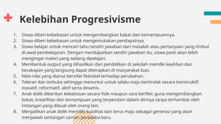 Kelebihan Progresivisme
1. Siswa diberi kebebasan untuk mengembangkan bakat dan kemampuannya.
2. Siswa diberi kebebasan untuk mengemukakan pendapatnya.
3. Siswa belajar untuk mencari tahu sendiri jawaban dari masalah atau pertanyaan yang timbul
di awal pembelajaran. Dengan mendapatkan sendiri jawaban itu, siswa pasti akan lebih
mengingat materi yang sedang dipelajari.
4. Membentuk output yang dihasilkan dari pendidikan di sekolah memilki keahlian dan
kecakapan yang langsung dapat diterapkan di masyarakat luas.
5. Nilai-nilai yang dianut bersifat fleksibel terhadap perubahan.
6. Toleran dan terbuka sehingga menuntut untuk selalu maju bertindak secara konstruktif,
inovatif, reformatif, aktif serta dinamis.
7. Anak didik diberikan kebebasan secara fisik maupun cara berfikir, guna mengembangkan
bakat, kreatifitas dan kemampuan yang terpendam dalam dirinya tanpa terhambat oleh
rintangan yang dibuat oleh orang lain.
8. Menjadikan anak didik memiliki kulalitas dan terus maju sebagai generasi yang akan
menjawab tantangan zaman peradaba baru.
 