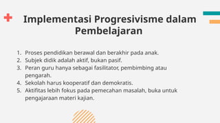 Implementasi Progresivisme dalam
Pembelajaran
1. Proses pendidikan berawal dan berakhir pada anak.
2. Subjek didik adalah aktif, bukan pasif.
3. Peran guru hanya sebagai fasilitator, pembimbing atau
pengarah.
4. Sekolah harus kooperatif dan demokratis.
5. Aktifitas lebih fokus pada pemecahan masalah, buka untuk
pengajaraan materi kajian.
 