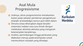 ■ Uniknya, aliran progressivisme menekankan
bukan pada sekadar pemberian pengetahuan
(transfer of knowledge) namun jauh lebih dalam
■ Dimana siswa diharapkan dapat berpikir
sistematis melalui cara-cara ilmiah dengan
melakukan aktivitas-aktivitas yang mengasah
keterampilan berpikirnya.
■ Analisis, pertimbangan hingga perbuatan yang
dilakukan menuju pada kesimpulan untuk
memecahkan masalah yang dihadapi.
Asal Mula
Progresivisme
 