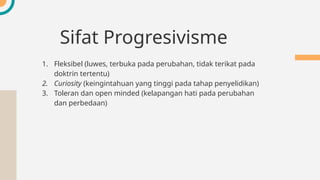 Sifat Progresivisme
1. Fleksibel (luwes, terbuka pada perubahan, tidak terikat pada
doktrin tertentu)
2. Curiosity (keingintahuan yang tinggi pada tahap penyelidikan)
3. Toleran dan open minded (kelapangan hati pada perubahan
dan perbedaan)
 