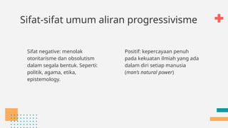 Sifat-sifat umum aliran progressivisme
Sifat negative: menolak
otoritarisme dan obsolutism
dalam segala bentuk. Seperti:
politik, agama, etika,
epistemology.
Positif: kepercayaan penuh
pada kekuatan ilmiah yang ada
dalam diri setiap manusia
(man’s natural power)
 