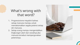What's wrong with
that word?
1. Progressivisme meyakini bahwa
setiap manusia mampu untuk
memaksimalkan segala potensi setiap
diri manusia.
2. Setiap orang mampu mengendalikan
lingkungan alam dan sosialnya jika
manusia tersebut mempergunakan
potensinya.
 