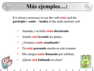 Más ejemplos…: Amanda y su bebé  están   durmiendo . Amalia  está   lavando  los platos. ¿Vosotros  estáis   estudiando ? Tú  estás   pensando  mucho en este examen. Mis amigos  están  llamando  por teléfono. ¿Quién  está  hablando  en clase? It is always necessary to use the verb  estar  and the  participle  ( –ando  /  –iendo)  of the main (action) verb 