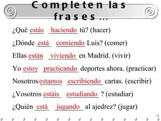 Completen las frases… ¿Qué ____  ________ tú? (hacer) estás  haciendo ¿Dónde ____  ________ Luis? (comer) está  comiendo Ellas ____  ________ en Madrid. (vivir) están  viviendo Yo ____  __________ deportes ahora. (practicar) estoy  practicando Nosotros ______  __________ cartas. (escribir) estamos  escribiendo ¿Vosotros _____  _________ ? (estudiar) estáis  estudiando ¿Quién ____  ________ al ajedrez? (jugar) está  jugando 