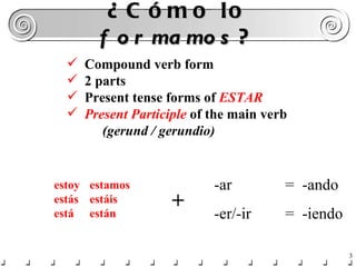 ¿Cómo lo  formamos ? -ar  =  -ando -er/-ir  =  -iendo Compound verb form 2 parts Present tense forms of  ESTAR Present Participle  of the main verb (gerund / gerundio) estoy estamos estás estáis está están + 
