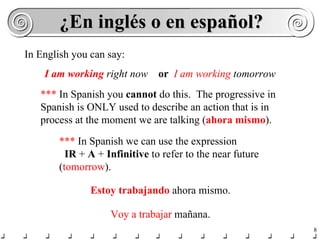 ¿En inglés o en español? In English you can say: I am working  right now   or  I am   working  tomorrow ***  In Spanish you  cannot  do this.  The progressive in Spanish is ONLY used to describe an action that is in process at the moment we are talking ( ahora mismo ). ***  In Spanish we can use the expression  IR  +  A  +  Infinitive  to refer to the near future ( tomorrow ). Estoy trabajando  ahora mismo. Voy a trabajar  mañana. 