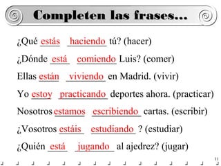 Completen las frases…
¿Qué ____ ________ tú? (hacer)
estás haciendo
¿Dónde ____ comiendo Luis? (comer)
está ________
Ellas están ________ en Madrid. (vivir)
____ viviendo
Yo ____ __________ deportes ahora. (practicar)
estoy practicando
Nosotros estamos __________ cartas. (escribir)
______ escribiendo
¿Vosotros _____ estudiando ? (estudiar)
estáis _________
¿Quién ____ ________ al ajedrez? (jugar)
está jugando
11

 