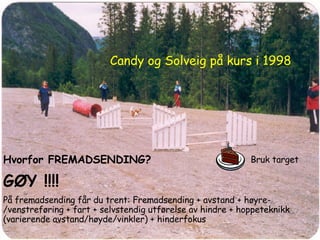 Hvorfor FREMADSENDING? GØY !!!! På fremadsending får du trent: Fremadsending + avstand + høyre-/venstreføring + fart + selvstendig utførelse av hindre + hoppeteknikk (varierende avstand/høyde/vinkler) + hinderfokus Candy og Solveig på kurs i 1998 Bruk target 