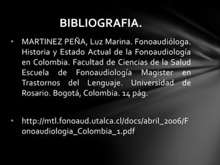 • MARTINEZ PEÑA, Luz Marina. Fonoaudióloga.
Historia y Estado Actual de la Fonoaudiología
en Colombia. Facultad de Ciencias de la Salud
Escuela de Fonoaudiología Magister en
Trastornos del Lenguaje. Universidad de
Rosario. Bogotá, Colombia. 14 pág.
• http://mtl.fonoaud.utalca.cl/docs/abril_2006/F
onoaudiologia_Colombia_1.pdf
BIBLIOGRAFIA.
 