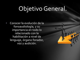 • Conocer la evolución de la
fonoaudiología, y su
importancia en todo lo
relacionado con la
habilitación a nivel de
lenguaje, órgano fonador,
voz y audición.
Objetivo General.
 