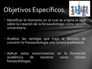 • Identificar el momento en el cual se origino la idea
sobre la creación de la fonoaudiología como carrera
universitaria.
• Analizar las ventajas que trajo la decisión de
convertir la Fonoaudiología una carrera profesional.
• Aplicar estos conocimientos en la formación
académica de nosotras como futuras
fonoaudiólogas.
Objetivos Específicos.
 