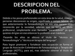 Debido a los pocos profesionales en esta área de la salud, muchas
personas desconocen su origen, significado y campo laboral, ya
que anteriormente la fonoaudiología no era una carrera muy
reconocida por la sociedad, además que no tenia un titulo
profesional, simplemente eran llamados “paramédicos” ya que
quienes dirigían en ese entonces la profesión eran médicos.
Pasando los años se obtuvo el titulo de “técnico en
fonoaudiología” y “técnico en terapia del lenguaje”.
Para lograr promover y fortalecer esta ocupación se forma el
grupo de Asociación Colombiana de Fonoaudiología y Terapia del
Lenguaje (ACFTL), para así, mas adelante obtener el titulo de
profesionales.
DESCRIPCION DEL
PROBLEMA.
 