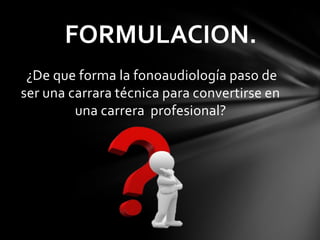 ¿De que forma la fonoaudiología paso de
ser una carrara técnica para convertirse en
una carrera profesional?
FORMULACION.
 