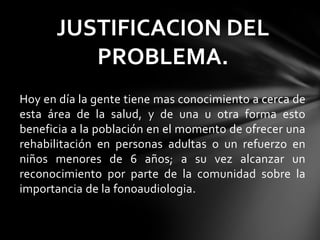Hoy en día la gente tiene mas conocimiento a cerca de
esta área de la salud, y de una u otra forma esto
beneficia a la población en el momento de ofrecer una
rehabilitación en personas adultas o un refuerzo en
niños menores de 6 años; a su vez alcanzar un
reconocimiento por parte de la comunidad sobre la
importancia de la fonoaudiologia.
JUSTIFICACION DEL
PROBLEMA.
 