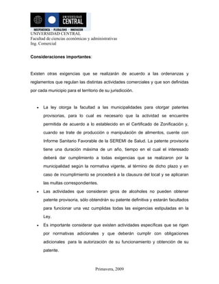UNIVERSIDAD CENTRAL
Facultad de ciencias económicas y administrativas
Ing. Comercial


Consideraciones importantes:


Existen otras exigencias que se realizarán de acuerdo a las ordenanzas y
reglamentos que regulan las distintas actividades comerciales y que son definidas
por cada municipio para el territorio de su jurisdicción.


   •   La ley otorga la facultad a las municipalidades para otorgar patentes
       provisorias, para lo cual es necesario que la actividad se encuentre
       permitida de acuerdo a lo establecido en el Certificado de Zonificación y,
       cuando se trate de producción o manipulación de alimentos, cuente con
       Informe Sanitario Favorable de la SEREMI de Salud. La patente provisoria
       tiene una duración máxima de un año, tiempo en el cual el interesado
       deberá dar cumplimiento a todas exigencias que se realizaron por la
       municipalidad según la normativa vigente, al término de dicho plazo y en
       caso de incumplimiento se procederá a la clausura del local y se aplicaran
       las multas correspondientes.
   •   Las actividades que consideran giros de alcoholes no pueden obtener
       patente provisoria, sólo obtendrán su patente definitiva y estarán facultados
       para funcionar una vez cumplidas todas las exigencias estipuladas en la
       Ley.
   •   Es importante considerar que existen actividades específicas que se rigen
       por normativas adicionales y que deberán cumplir con obligaciones
       adicionales para la autorización de su funcionamiento y obtención de su
       patente.



                                    Primavera, 2009
 