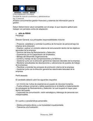 UNIVERSIDAD CENTRAL
Facultad de ciencias económicas y administrativas
Ing. Comercial
Amplios conocimientos gestión financiera y sistemas de información para la
gestión.

Salud: Deberá tener salud compatible con el cargo, lo que requiere aptitud para
trabajar con períodos cortos de adaptación.

   • Jefe de RRHH
   Psicólogo

   Director General, sus principales responsabilidades incluirán:

   - Proponer, establecer y controlar la política de formación de personal bajo los
   criterios de la dirección;
   - Diseñar y aplicar un correcto sistema de remuneración dentro de los objetivos
   generales de la empresa
   - Dominio del área de Reclutamiento y Selección;
   - Experiencia con la Capacitación de empleados;
   - Manejo del Desarrollo Organizacional;
   - Control y manejo de las Compensaciones y la Nómina;
   - Gestionar junto con la dirección general las relacioes laborales de la empresa;
   - Mantener actualizadas las descripciones y valoraciones de puestos de trabajo
   de la empresa;
   - Planificar y controlar los procesos de promoción interna de la empresa;
   - Gestionar junto con la dirección general las relacionales laborales de la
   empresa.

   Perfil deseado

   El candidato deberá cubrir los siguientes requisitos

   - Un mínimo de 3 años de experiencia en puesto de recursos humanos.
   - Fuerte enfoque comercial y sólida experiencia en el diseño e implementación
   de estrategias de Reclutamiento y Selección; la cual ocupará el mayor peso
   dentro del puesto.
   - Capacidad de comunicación, visión estratégica y liderazgo de personas son
   indispensables.


   En cuanto a características personales:

   - Sólidos principios éticos y una honestidad inquebrantable;
   - Tolerancia a la frustración;



                                  Primavera, 2009
 