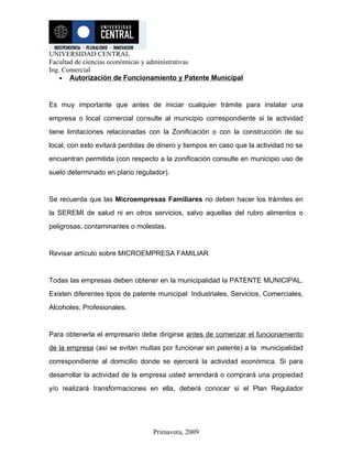 UNIVERSIDAD CENTRAL
Facultad de ciencias económicas y administrativas
Ing. Comercial
    • Autorización de Funcionamiento y Patente Municipal



Es muy importante que antes de iniciar cualquier trámite para instalar una
empresa o local comercial consulte al municipio correspondiente si la actividad
tiene limitaciones relacionadas con la Zonificación o con la construcción de su
local, con esto evitará perdidas de dinero y tiempos en caso que la actividad no se
encuentran permitida (con respecto a la zonificación consulte en municipio uso de
suelo determinado en plano regulador).


Se recuerda que las Microempresas Familiares no deben hacer los trámites en
la SEREMI de salud ni en otros servicios, salvo aquellas del rubro alimentos o
peligrosas, contaminantes o molestas.


Revisar artículo sobre MICROEMPRESA FAMILIAR


Todas las empresas deben obtener en la municipalidad la PATENTE MUNICIPAL.
Existen diferentes tipos de patente municipal: Industriales, Servicios, Comerciales,
Alcoholes, Profesionales.


Para obtenerla el empresario debe dirigirse antes de comenzar el funcionamiento
de la empresa (así se evitan multas por funcionar sin patente) a la municipalidad
correspondiente al domicilio donde se ejercerá la actividad económica. Si para
desarrollar la actividad de la empresa usted arrendará o comprará una propiedad
y/o realizará transformaciones en ella, deberá conocer si el Plan Regulador




                                  Primavera, 2009
 