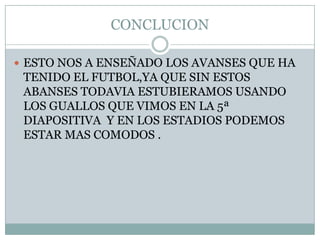 CONCLUCION

 ESTO NOS A ENSEÑADO LOS AVANSES QUE HA
 TENIDO EL FUTBOL,YA QUE SIN ESTOS
 ABANSES TODAVIA ESTUBIERAMOS USANDO
 LOS GUALLOS QUE VIMOS EN LA 5ª
 DIAPOSITIVA Y EN LOS ESTADIOS PODEMOS
 ESTAR MAS COMODOS .
 