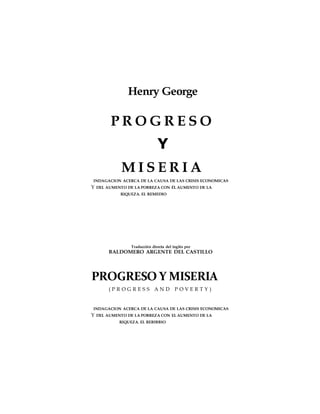 Henry George
P R O G R E S O
Y
M I S E R I A
INDAGACION ACERCA DE LA CAUSA DE LAS CRISIS ECONOMICAS
Y DEL AUMENTO DE LA POBREZA CON ÉL AUMENTO DE LA
RIQUEZA. EL REMEDIO
Traducción directa del inglés por
BALDOMERO ARGENTE DEL CASTILLO
PROGRESO Y MISERIA
( P R O G R E S S A N D P O V E R T Y )
INDAGACION ACERCA DE LA CAUSA DE LAS CRISIS ECONOMICAS
Y DEL AUMENTO DE LA POBREZA CON EL AUMENTO DE LA
RIQUEZA. EL REBIBBIO
 