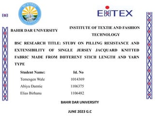 BAHIR DAR UNIVERSITY
INSTITUTE OF TEXTIE AND FASHION
TECHNOLOGY
BSC RESEARCH TITLE: STUDY ON PILLING RESISTANCE AND
EXTENSIBILITY OF SINGLE JERSEY JACQUARD KNITTED
FABRIC MADE FROM DIFFERENT STICH LENGTH AND YARN
TYPE
Student Name: Id. No
Temesgen Wale 1014369
Abiyu Damtie 1106375
Elias Birhanu 1106482
BAHIR DAR UNIVERSITY
JUNE 2023 G.C
 