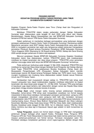 PROGRES REPORT
           KEGIATAN PROGRAM GERDU-TASKIN PROPINSI JAWA TIMUR
                    DI KABUPATEN SUMENEP TAHUN 2009



Kegiatan Program Gerdu-Taskin Propinsi Jawa Timur (Tahap Awal dan Penguatan) di
Kabupaten Sumenep.
      Mobilisasi TPM-KTPM dalam rangka perkenalan dengan Sektap Kabupaten
Sumenep telah dilaksanakan pada tanggal 30 April 2009 yang diikuti oleh Kepala,
Bendaharawan, Kepala Bidang Keswadayaan dan staf BPMP-KB Kabupaten Sumenep
bersama KTPM dan seluruh TPM Gerdu-Taskin Kabupaten Sumenep.
       Dalam pertemuan ini membahas berbagai permasalahan yang berkenaan dengan
persiapan pelaksanaan Program Gerdu Taskin di Kabupaten Sumenep. Diantaranya adalah
Mekanisme pencairan dana BOP Sektap Gerdu-Taskin Kabupaten/Kota yang pada tahun
2009 ini mengalami perubahan dan salah satu tahapannya adalah keharusan mengadakan
perubahan Peraturan Bupati tentang Perubahan Penjabaran APBD Kebupaten Sumenep
Tahun Anggaran 2009. Disamping itu, SK Bupati tentang TKPKD, Sektap dan Dana Sharing
2009 sampai dengan pertemuan ini belum ada kejelasan.
       Menurut penjelasan Kepala BPMP-KB Kabupaten Sumenep Kegiatan Sosialisasi
Kabupaten belum bisa dilaksanakan, bahkan TPM-KTPM belum bisa melaksanakan
mobilisasi ke tingkat kecamatan dan desa lokasi program. “TPM-KTPM untuk sementara
silahkan menunggu kabar lebih lanjut dari BPMP-KB Kabupaten Sumenep” tambahnya.
       Pada pertemuan berikutnya pada tanggal 12 Mei 2009, disepakati TPM-KTPM bisa
mobilisasi ke camat dan Desa lokasi dengan berbekal Surat Pengantar dari Sektap dilampiri
Surat Tugas TPM-KTPM. Untuk pelaksanaan Musdes Sosialisasi (Tahap Awal) dan
Musyawarah Pengembangan UPK (Penguatan) Sektap Kabupaten belum memiliki
kewenangan karena SK Bupati tentang Penetapan Sektap dan TKPK belum turun. Sebisa
mungkin musdessos dan musbang harus dilaksanakan setelah Soskab sesuai Pedoman
Umum dan PTO Gerdu Taskin.
       Berdasarkan hasil musyawarah dengan sektap ini, TPM-KTPM baik tahap awal
maupun penguatan baru dapat melaksanakan kegiatan mobilisasi silaturrahim ke tingkat
kecamatan dan desa lokasi pada tanggal 15 – 20 Mei 2009. Termasuk TPM yang bertugas
di kepulauan juga dapat bertemu dan silaturrahim dengan camat dan Kepala Desa lokasi
yang dalam minggu tersebut kebetulan berada di daratan.
       Tahap Awal, untuk mengisi waktu kosong sampai pelaksanaan Sosialisasi
Kabupaten, teman-teman TPM tahap awal mengadakan sosialisasi non formal kepada
masyarakat di desa lokasi sekaligus mematangkan persiapan pembentukan pengurus UPK
dengan mengadakan rekruitmen calon pengurus lebih teliti dan mendalam, termasuk
mempersiapkan data RTM dengan mengelompokkan nama-data RTM sesuai kedudukan di
masing-masing dusun. Khusus Desa Bulla’an Kecamatan Batuputih dan Desa Lalangon
Kecamatan Manding (Tahap Awal) desa binaan TPM Nur Dody Zakki, telah melaksanakan
Musdes Sosialisasi pada tanggal 20 Mei 2009, hal ini dilakukan karena TPM Nur Dody
Zakky membina dua desa lagi di Kepulauan Sepudi agar setelah ini lebih konsentrasi ke
kepulauan.
      Tahap Penguatan, secara non formal dalam minggu ini TPM telah mengadakan
pertemuan dengan berbagai pihak (seperti Kades, Perangkat Desa, Pengurus BPD,
Pengurus UPK dan Tokoh Masyarakat) di desa lokasi baik dalam bentuk pertemuan individu
maupun pertemuan-pertemuan non formal lainnya. Termasuk menyiapkan calon Tim
Pemetaan sekaligus menjelaskan gambaran umum tugas-tugasnya. Bahkan dengan tidak
 