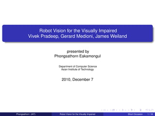Robot Vision for the Visually Impaired
           Vivek Pradeep, Gerard Medioni, James Weiland


                            presented by
                      Phongsathorn Eakamongul

                        Department of Computer Science
                         Asian Institute of Technology



                           2010, December 7




Phongsathorn (AIT)       Robot Vision for the Visually Impaired   Short Occasion   1 / 18
 
