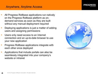 © 2013 Progress Software Corporation. All rights reserved.
Anywhere, Anytime Access
§ All Progress Rollbase applications run natively
on the Progress Rollbase platform as on-
demand services as soon as they are built
without any manual deployment required
§ Deploying applications is just a matter of adding
users and assigning permissions
§ Users only need access to an Internet
connection and an up-to-date browser to use
your new application
§ Progress Rollbase applications integrate with
each other once deployed
§ Applications that include portals can also be
seamlessly integrated into your company’s
website or intranet
 