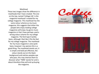 Masthead
These two images show the difference in
mastheads that I have created. The one
on the top, named ‘College Life’ is the
magazine masthead I created for my
college magazine. This masthead has the
same colour scheme as my music
magazine, this suggests that either the
people who enjoy reading college
magazines will enjoy my genre music
magazine or that I have perhaps used a
wrong colour scheme for my college
magazine. The font type if pretty
basic, although I feel like it fits the feel
for my college magazine. The masthead
for my music magazine is also quite
basic, however I my opinion this is a
good thing. The masthead stands out, it
is simple and bold yet effective, the
colour stands out on the black
background and catches peoples eye
who pass, this may interest them to
discover what ‘TMM’ stands for and is
about therefore they will end up buying
the magazine.
 