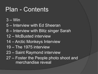 Plan - Contents 
3 – Win 
5 – Interview with Ed Sheeran 
8 – Interview with Blitz singer Sarah 
12 – McBusted interview 
14 – Arctic Monkeys Interview 
19 – The 1975 interview 
23 – Saint Raymond interview 
27 – Foster the People photo shoot and 
merchandise reveal 
 