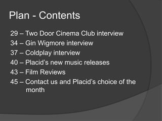 Plan - Contents 
29 – Two Door Cinema Club interview 
34 – Gin Wigmore interview 
37 – Coldplay interview 
40 – Placid’s new music releases 
43 – Film Reviews 
45 – Contact us and Placid’s choice of the 
month 

