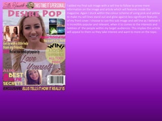 I added my final sub image with a sell line to follow to prove more
information on the image and article which will features inside the
magazine. Again I stuck within the colour scheme of using pink and yellow
to make my sell lines stand out and glow against less significant features
of my front cover. I choose to use this sub image and sell line as I believe it
is incredibly popular and relevant, when it to comes to the interests and
hobbies of the people within my target audiences. This implies this article
will appeal to them so they take interest and want to more on the topic.
 