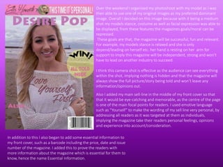 Over the weekend I organised my photoshoot with my model as I was
then able to use one of my original images as my preferred dominant
image. Overall I decided on this image because with it being a medium
shot my models stance, costume as well as facial expression was able to
be displayed, from these features the magazines goals/moral can be
repressed.
These goals are that, the magazine will be successful, fun and relevant.
For example, my models stance is relaxed and she is only
depend/leading on herself etc. her hand is resting on her arm for
support to imply this magazine will be independent, strong and won’t
have to lead on another industry to succeed.
I think this camera shot is effective as the audience can see everything
within the shot, implying nothing is hidden and that the magazine will
always show the full picture/story being told and won’t leave any
information/opinions out.
Also I added my main sell-line in the middle of my front cover so that
that it would be eye-catching and memorable, as the centre of the page
is one of the main focal points for readers. I used emotive language
such as “Yourself” to make the wording of my sell line very personal, by
addressing all readers as it was targeted at them as individuals,
implying the magazine take their readers personal feelings, opinions
and experience into account/consideration.
In addition to this I also began to add some essential information to
my front cover, such as a barcode including the price, date and issue
number of the magazine. I added this to prove the readers with
more information about the magazine which is essential for them to
know, hence the name Essential Information.
 