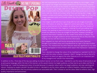 My next improvement to my front cover was adding my sub-images. I used
two original sub-images that looked professional and interesting, however
they were very relevant to the articles in which they were advertising/linked
to. I outlined my sub-images with the two different and vibrant colours that
were included within my colour scheme, so that they would stand out much
more, look fun, trendy and unique rather than just having plain images. I also
created a unique and creative outline shape to my sub-images to, so that the
images appeared stylish and friendly rather than the classical and formal
straight lines.
I then began to add sell-lines to go along with my sub-images to provide
more information on what the magazine’s article were about. This will be
used as advertisement to the readers, by telling them like hints/ testers of
what will be featured in the magazine, implying this will persuading more
readers into wanting to read on to find out more. My sell lines are very
simple but effective as they are straight to the point, however provide all
essential information needed to let the reader know what it is about. This
suggests that my target audience will be interested by this as they don’t like
reading a lot but still like to know all of the information.
Also I adapted my main sell line by removing the third word, because I
thought it just looked messy and unprofessional as it got in the way of other
features. This implied that the other features were less significant as my main
sell line overlapped in front of them which wasn’t the impression I wanted to
give off.
In addition to this, I final step of the day was adding my bottom banner on my front cover. I decided to use the value of exclusivity to act
as persuasive language within the text of this banner, as this would interest my target audience, as they love to up to date and first to
find things out. I used the background colour of purple because it is popular colour within my target audience, very eye-catching and
vibrant, implying my readers wouldn't be able to miss it. I decided to use the colour yellow as it reflects freedom, liveliness and fun
which are all characteristics that my primary audience are associated with. Then I choose to use the colour black to enforce class, high
quality, importance and seriousness.
Then I decided to change the colour of my masthead as I wanted it to fit it in
more with the colour scheme. However I didn't’ change the size or font of it
as I want it to stand out against the other features as it is an important part
of my mazagine and I would it be memorable.
 