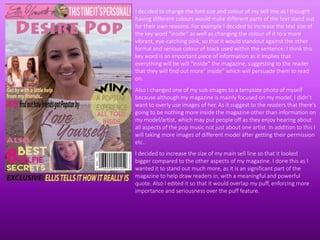 I decided to change the font size and colour of my sell line as I thought
having different colours would make different parts of the text stand out
for their own reasons. For example I decided to increase the text size of
the key word “inside” as well as changing the colour of it to a more
vibrant, eye-catching pink, so that it would standout against the other
formal and serious colour of black used within the sentence. I think this
key word is an important piece of information as it implies that
everything will be will “inside” the magazine, suggesting to the reader
that they will find out more” inside” which will persuade them to read
on.
Also I changed one of my sub-images to a template photo of myself
because although my magazine is mainly focused on my model, I didn’t
want to overly use images of her. As it suggest to the readers that there's
going to be nothing more inside the magazine other than information on
my model/artist, which may put people off as they enjoy hearing about
all aspects of the pop music not just about one artist. In addition to this I
will taking more images of different model after getting their permission
etc..
I decided to increase the size of my main sell line so that it looked
bigger compared to the other aspects of my magazine. I done this as I
wanted it to stand out much more, as it is an significant part of the
magazine to help draw readers in, with a meaningful and powerful
quote. Also I edited it so that it would overlap my puff, enforcing more
importance and seriousness over the puff feature.
 