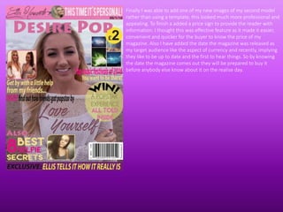 Finally I was able to add one of my new images of my second model
rather than using a template, this looked much more professional and
appealing. To finish a added a price sign to provide the reader with
information. I thought this was effective feature as it made it easier,
convenient and quicker for the buyer to know the price of my
magazine. Also I have added the date the magazine was released as
my target audience like the aspect of currency and recently, implying
they like to be up to date and the first to hear things. So by knowing
the date the magazine comes out they will be prepared to buy it
before anybody else know about it on the realise day.
 