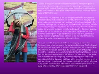 I started to design the construction of my front cover for my mazagine, by
choosing my domain image which would also be acting as a background. In
preparation for this task, I had captured serval shots of my model later that
week, so all I had to do was decide on what shot I thought suited my desired
layout and style the most.
In addition to this, I decided to use this image to the left for many reasons.
First reason being that it was clear and looked professional, implying that it
would make my magazine look high quality and official. Another Reason for
choosing this image was because of her facial expression. I asked my model if
she could look happy and playful and the result displayed exactly what I was
looking for. My model looks very cheerful and relaxed, as if she was laughing,
implying she has no worries and is free to do what she wishes. My final
reason for choosing this image was because of the shot itself, as I believe
using a medium-long shot shows a lot more of the model and the stance,
implying the audience can get more information from it.
However I wasn’t fully certain that this shot was going to be my final
dominant image to use because of the background and prop. Firstly, although
the background is very colourful it is also very dirty, edgy and dull which gives
off a different impression rather than the upbeat, vibrant and young pop
theme that I was going for. Secondly, I choose to have the photoshoot on the
day I did because the weather was the best this day for the rest of the week
and I wanted to use natural lighting. However, the props I wished to use
weren’t available that day so we had to go with a prop that was easy to get at
such last minute. Unfortunately the prop we eventually got had no relevance
to my desired approach at all, which could confuse the target audience by
giving off a completely different approach then what was aimed.
 