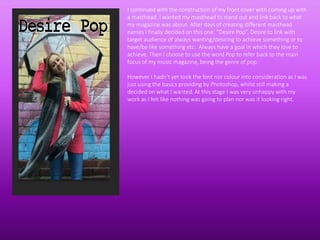 I continued with the construction of my front cover with coming up with
a masthead. I wanted my masthead to stand out and link back to what
my magazine was about. After days of creating different masthead
names I finally decided on this one. “Desire Pop”, Desire to link with
target audience of always wanting/desiring to achieve something or to
have/be like something etc.. Always have a goal in which they love to
achieve. Then I choose to use the word Pop to refer back to the main
focus of my music magazine, being the genre of pop.
However I hadn't yet took the font nor colour into consideration as I was
just using the basics providing by Photoshop, whilst still making a
decided on what I wanted. At this stage I was very unhappy with my
work as I felt like nothing was going to plan nor was it looking right.
 