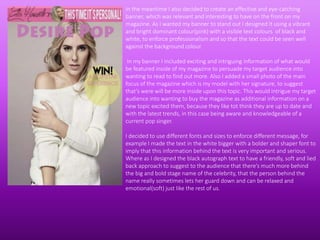 In the meantime I also decided to create an effective and eye-catching
banner, which was relevant and interesting to have on the front on my
magazine. As I wanted my banner to stand out I designed It using a vibrant
and bright dominant colour(pink) with a visible text colours of black and
white, to enforce professionalism and so that the text could be seen well
against the background colour.
In my banner I included exciting and intriguing information of what would
be featured inside of my magazine to persuade my target audience into
wanting to read to find out more. Also I added a small photo of the main
focus of the magazine which is my model with her signature, to suggest
that’s were will be more inside upon this topic. This would intrigue my target
audience into wanting to buy the magazine as additional information on a
new topic excited them, because they like tot think they are up to date and
with the latest trends, in this case being aware and knowledgeable of a
current pop singer.
I decided to use different fonts and sizes to enforce different message, for
example I made the text in the white bigger with a bolder and shaper font to
imply that this information behind the text is very important and serious.
Where as I designed the black autograph text to have a friendly, soft and lied
back approach to suggest to the audience that there’s much more behind
the big and bold stage name of the celebrity, that the person behind the
name really sometimes lets her guard down and can be relaxed and
emotional(soft) just like the rest of us.
 