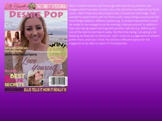 Next I created another sell line to go with one of my previous sub
images which has been moved, since the last time I worked on my front
cover. I don’t have any reasoning to why I moved my sub image. I just
wanted to experiment with my front cover, move things around and see
how things looked in different places e.g. A simple improvement could
be made to my mazagine just by moving a feature around. In addition I
have also being experimenting with another sell line e.g. differing the
size of the text to see how it looks. For the time being I am going o be
keeping my features as there are, until I come to a judgement of where I
prefer them and how I think this will be a effective layout for the
magazine to be able to reach It’s full potential.
 