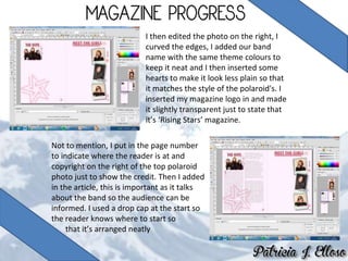 I then edited the photo on the right, I
curved the edges, I added our band
name with the same theme colours to
keep it neat and I then inserted some
hearts to make it look less plain so that
it matches the style of the polaroid's. I
inserted my magazine logo in and made
it slightly transparent just to state that
it’s ‘Rising Stars’ magazine.
Not to mention, I put in the page number
to indicate where the reader is at and
copyright on the right of the top polaroid
photo just to show the credit. Then I added
in the article, this is important as it talks
about the band so the audience can be
informed. I used a drop cap at the start so
the reader knows where to start so
that it’s arranged neatly
 